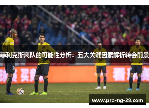 菲利克斯离队的可能性分析：五大关键因素解析转会前景