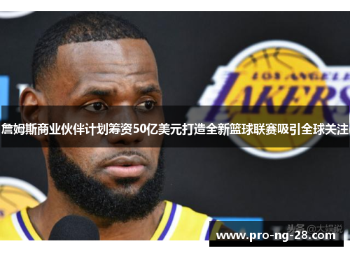 詹姆斯商业伙伴计划筹资50亿美元打造全新篮球联赛吸引全球关注