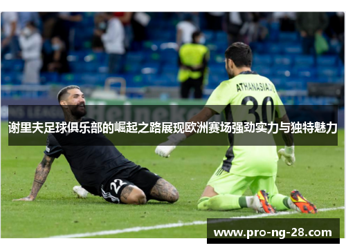 谢里夫足球俱乐部的崛起之路展现欧洲赛场强劲实力与独特魅力