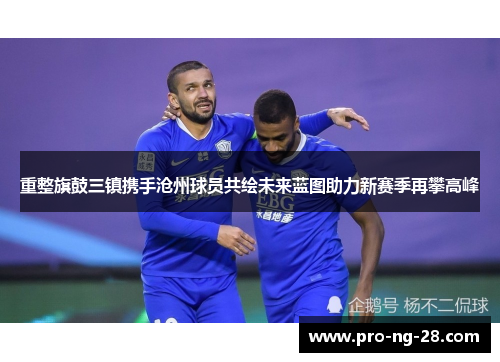 重整旗鼓三镇携手沧州球员共绘未来蓝图助力新赛季再攀高峰 重整旗鼓三镇携手沧州球员共绘未来蓝图助力新赛季再攀高峰