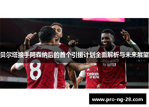 贝尔塔接手阿森纳后的首个引援计划全面解析与未来展望