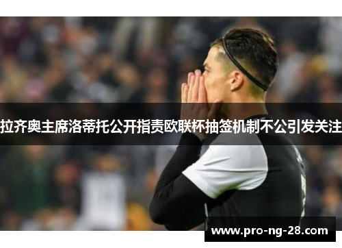 拉齐奥主席洛蒂托公开指责欧联杯抽签机制不公引发关注