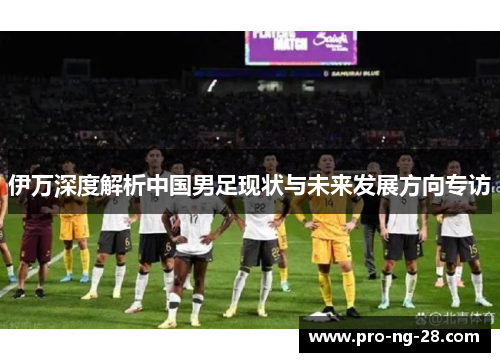 伊万深度解析中国男足现状与未来发展方向专访 伊万深度解析中国男足现状与未来发展方向专访