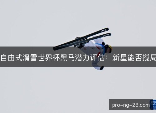 自由式滑雪世界杯黑马潜力评估：新星能否搅局